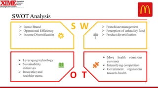 SWOT Analysis
7
S W
O T
 Iconic Brand
 Operational Efficiency
 Income Diversification
 Leveraging technology
 Sustainability
initiatives
 Innovative and
healthier menu.
 Franchisee management
 Perception of unhealthy food
 Product diversification
 More health conscious
customer
 Intensifying competition
 Government regulations
towards health.
 