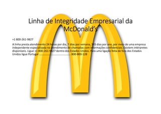 Linha de Integridade Empresarial da
McDonald’s
+1 800-261-9827
A linha presta atendimento 24 horas por dia, 7 dias por semana, 365 dias por ano, por meio de uma empresa
independente especializada no atendimento de chamadas com informações confidenciais. Existem intérpretes
disponíveis. Ligue +1 800-261-9827 dentro dos Estados Unidos. Para uma ligação feita de fora dos Estados
Unidos ligue Portugal .......................................... 800-800-128
 