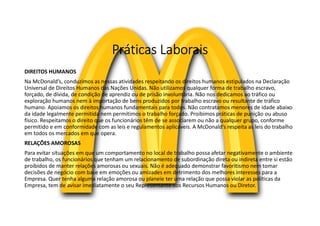 Práticas Laborais
DIREITOS HUMANOS
Na McDonald’s, conduzimos as nossas atividades respeitando os direitos humanos estipulados na Declaração
Universal de Direitos Humanos das Nações Unidas. Não utilizamos qualquer forma de trabalho escravo,
forçado, de dívida, de condição de aprendiz ou de prisão involuntária. Não nos dedicamos ao tráfico ou
exploração humanos nem à importação de bens produzidos por trabalho escravo ou resultante de tráfico
humano. Apoiamos os direitos humanos fundamentais para todos. Não contratamos menores de idade abaixo
da idade legalmente permitida nem permitimos o trabalho forçado. Proibimos práticas de punição ou abuso
físico. Respeitamos o direito que os funcionários têm de se associarem ou não a qualquer grupo, conforme
permitido e em conformidade com as leis e regulamentos aplicáveis. A McDonald’s respeita as leis do trabalho
em todos os mercados em que opera.
RELAÇÕES AMOROSAS
Para evitar situações em que um comportamento no local de trabalho possa afetar negativamente o ambiente
de trabalho, os funcionários que tenham um relacionamento de subordinação direta ou indireta entre si estão
proibidos de manter relações amorosas ou sexuais. Não é adequado demonstrar favoritismo nem tomar
decisões de negócio com base em emoções ou amizades em detrimento dos melhores interesses para a
Empresa. Quer tenha alguma relação amorosa ou planeie ter uma relação que possa violar as políticas da
Empresa, tem de avisar imediatamente o seu Representante dos Recursos Humanos ou Diretor.
 