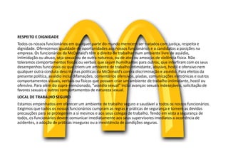 RESPEITO E DIGNIDADE
Todos os nossos funcionários em qualquer parte do mundo merecem ser tratados com justiça, respeito e
dignidade. Oferecemos igualdade de oportunidades aos nossos funcionários e a candidatos a posições na
empresa. Os funcionários da McDonald’s têm o direito de trabalhar num ambiente livre de assédio,
intimidação ou abuso, seja sexual ou de outra natureza, ou de atos ou ameaças de violência física. Não
toleramos comportamentos físicos ou verbais que sejam humilhantes para outros, que interfiram com os seus
desempenhos funcionais ou que criem um ambiente de trabalho intimidante, abusivo, hostil e ofensivo nem
qualquer outra conduta descrita nas políticas da McDonald’s contra discriminação e assédio. Para efeitos da
presente política, assédio inclui difamações, comentários ofensivos, piadas, comunicações eletrónicas e outros
comportamentos visuais, verbais ou físicos que possam criar um ambiente de trabalho intimidante, hostil ou
ofensivo. Para além do supra-mencionado, “assédio sexual” inclui avanços sexuais indesejáveis, solicitação de
favores sexuais e outros comportamentos de natureza sexual.
LOCAL DE TRABALHO SEGURO
Estamos empenhados em oferecer um ambiente de trabalho seguro e saudável a todos os nossos funcionários.
Exigimos que todos os nossos funcionários cumpram as regras e práticas de segurança e tomem as devidas
precauções para se protegerem a si mesmos e aos seus colegas de trabalho. Tendo em vista a segurança de
todos, os funcionários devem comunicar imediatamente aos seus supervisores imediatos a ocorrência de
acidentes, a adoção de práticas inseguras ou a inexistência de condições seguras.
 