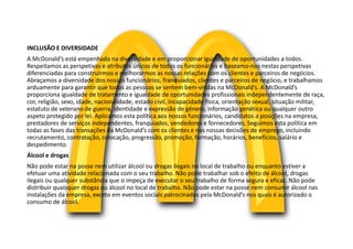 INCLUSÃO E DIVERSIDADE
A McDonald’s está empenhada na diversidade e em proporcionar igualdade de oportunidades a todos.
Respeitamos as perspetivas e atributos únicos de todos os funcionários e baseamo-nos nestas perspetivas
diferenciadas para construirmos e melhorarmos as nossas relações com os clientes e parceiros de negócios.
Abraçamos a diversidade dos nossos funcionários, franquiados, clientes e parceiros de negócio, e trabalhamos
arduamente para garantir que todas as pessoas se sentem bem-vindas na McDonald’s. A McDonald’s
proporciona igualdade de tratamento e igualdade de oportunidades profissionais independentemente de raça,
cor, religião, sexo, idade, nacionalidade, estado civil, incapacidade física, orientação sexual, situação militar,
estatuto de veterano de guerra, identidade e expressão de género, informação genética ou qualquer outro
aspeto protegido por lei. Aplicamos esta política aos nossos funcionários, candidatos a posições na empresa,
prestadores de serviços independentes, franquiados, vendedores e fornecedores. Seguimos esta política em
todas as fases das transações da McDonald’s com os clientes e nas nossas decisões de emprego, incluindo
recrutamento, contratação, colocação, progressão, promoção, formação, horários, benefícios, salário e
despedimento.
Álcool e drogas
Não pode estar na posse nem utilizar álcool ou drogas ilegais no local de trabalho ou enquanto estiver a
efetuar uma atividade relacionada com o seu trabalho. Não pode trabalhar sob o efeito de álcool, drogas
ilegais ou qualquer substância que o impeça de executar o seu trabalho de forma segura e eficaz. Não pode
distribuir quaisquer drogas ou álcool no local de trabalho. Não pode estar na posse nem consumir álcool nas
instalações da empresa, exceto em eventos sociais patrocinados pela McDonald’s nos quais é autorizado o
consumo de álcool.
 