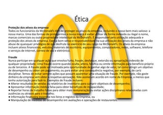 Ética
Proteção dos ativos da empresa
Todos os funcionários da McDonald’s têm de proteger os ativos da empresa, incluindo o nosso bem mais valioso: a
nossa marca. Uma das formas de protegermos a nossa marca é evitar utilizar de forma indevida ou ilegal o nome,
marcas comerciais ou outra propriedade intelectual da McDonald’s. É responsável pela utilização adequada e
proteção dos ativos da empresa. Exerça bom senso e responsabilidade na sua utilização dos ativos da empresa e não
abuse de quaisquer privilégios de que desfrute no exercício do seu cargo na McDonald’s. Os ativos da empresa
incluem ativos financeiros, veículos, materiais de escritório, equipamentos, computadores, redes, software, telefone
e serviços de Internet, correio de voz e eletrónico.
Fraude
Nunca participe em qualquer ação que envolva furto, fraude, desfalque, extorsão ou apropriação indevida de
qualquer propriedade. Uma fraude ocorre quando oculta, altera, falsifica ou omite informação para benefício próprio
ou de terceiros. A fraude pode ser motivada pela oportunidade de ganhar algo de valor, tal como atingir um objetivo
de desempenho ou obter um pagamento, ou para evitar uma consequência negativa, por exemplo, de cariz
disciplinar. Temos de evitar sempre ações que possam aparentar uma situação de fraude. Por exemplo, não gaste
dinheiro da empresa sem obter a respetiva aprovação. Não assine um acordo em nome da Empresa, a menos que
tenha autorização para fazê-lo. Exemplos de fraude incluem:
● Alterar resultados de vendas ou relatórios de inventário para cumprir objetivos de desempenho;
● Apresentar informação médica falsa para obter benefícios de incapacidade;
● Reportar horas de trabalho falsas para obter mais remuneração ou evitar ações disciplinares relacionadas com
ausências ou atrasos para o trabalho;
● Informação financeira incorreta nos livros e registos da Empresa, ou
● Manipulação de medidas de desempenho em avaliações e operações de restaurantes.
 