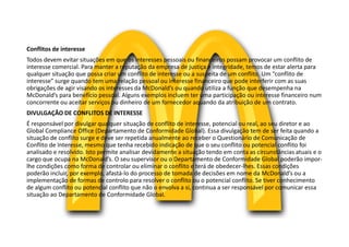 Conflitos de interesse
Todos devem evitar situações em que os interesses pessoais ou financeiros possam provocar um conflito de
interesse comercial. Para manter a reputação da empresa de justiça e integridade, temos de estar alerta para
qualquer situação que possa criar um conflito de interesse ou a suspeita de um conflito. Um “conflito de
interesse” surge quando tem uma relação pessoal ou interesse financeiro que pode interferir com as suas
obrigações de agir visando os interesses da McDonald’s ou quando utiliza a função que desempenha na
McDonald’s para benefício pessoal. Alguns exemplos incluem ter uma participação ou interesse financeiro num
concorrente ou aceitar serviços ou dinheiro de um fornecedor aquando da atribuição de um contrato.
DIVULGAÇÃO DE CONFLITOS DE INTERESSE
É responsável por divulgar qualquer situação de conflito de interesse, potencial ou real, ao seu diretor e ao
Global Compliance Office (Departamento de Conformidade Global). Essa divulgação tem de ser feita quando a
situação de conflito surge e deve ser repetida anualmente ao receber o Questionário de Comunicação de
Conflito de Interesse, mesmo que tenha recebido indicação de que o seu conflito ou potencial conflito foi
analisado e resolvido. Isto permite analisar devidamente a situação tendo em conta as circunstâncias atuais e o
cargo que ocupa na McDonald’s. O seu supervisor ou o Departamento de Conformidade Global poderão impor-
lhe condições como forma de controlar ou eliminar o conflito e terá de obedecer-lhes. Essas condições
poderão incluir, por exemplo, afastá-lo do processo de tomada de decisões em nome da McDonald’s ou a
implementação de formas de controlo para resolver o conflito ou o potencial conflito. Se tiver conhecimento
de algum conflito ou potencial conflito que não o envolva a si, continua a ser responsável por comunicar essa
situação ao Departamento de Conformidade Global.
 