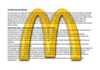 PESSOAS RELACIONADAS
Uma vez que os cargos de direção da McDonald’s desempenham um papel especial na preservação e proteção
da reputação da empresa, em termos de honestidade e integridade, é normal regerem-se por elevados níveis
de responsabilidade pelas suas ações. Isto aplica-se quando existe ou parece existir um potencial conflito entre
alguém com um cargo de direção ou com interesses financeiros e funcionários da McDonald’s. Além da
obrigação de comunicar situações de conflito, conforme indicado nas Normas, os cargos de direção da
McDonald’s têm de comunicar qualquer conflito de interesse, real ou potencial, conforme a Política de Pessoas
Relacionadas.
DIRETRIZES PARA A RESOLUÇÃO DE CONFLITOS DE INTERESSE
Temos de ter cuidado e assegurarmo-nos de que o nosso negócio e transações financeiras não aparentam ser
tendenciosos ou injustos. Exemplos comuns de situações de conflito de interesse:
● Um familiar ou pessoa que coabite consigo trabalha para uma empresa concorrente ou fornecedor;
● Você, um familiar seu ou pessoa que coabite consigo tem uma participação financeira numa empresa da
concorrência, de um fornecedor atual ou potencial fornecedor;
● Você e um familiar seu ou pessoa que coabite consigo têm uma relação laboral de subordinação direta ou
indireta;
● Tem uma relação pessoal ou amorosa com alguém e existe também uma relação laboral entre os dois de
subordinação direta ou indireta;
● Consegue exercer influência na tomada de decisões laborais (tal como fornecer informação no que respeita à
contratação, avaliação de desempenho, determinação de salário ou atribuição de bónus) para favorecer um
familiar ou pessoa que coabite consigo, ou alguém com quem tenha uma relação pessoal ou amorosa;
● Utiliza informação confidencial da empresa ou ativos da empresa para o favorecer num investimento ou
negócio que nada tem a ver com a McDonald’s; ou
● Trabalha noutro local ou tem interesses empresariais que são inconsistentes com os interesses da
McDonald’s.
 
