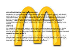 REALIZAÇÃO DE NEGÓCIOS COM FAMILIARES E AMIGOS
Poderá surgir um conflito de interesse quando negoceia com familiares ou amigos próximos. Deve divulgar
qualquer potencial conflito de interesse ao seu supervisor e ao Global Compliance Office (Departamento de
Conformidade Global). Para além disso, tenha muito cuidado em relação à partilha de informações com
familiares ou amigos que trabalham para a concorrência ou que possuem participações financeiras na
concorrência. O mesmo se aplica se tiver familiares ou amigos que trabalhem para os fornecedores,
vendedores, prestadores de serviços ou franquiados da McDonald’s, ou que possuem participações nessas
empresas.
NEPOTISMO
Uma situação de nepotismo ocorre quando um funcionário reporta direta ou indiretamente a um familiar.
Todos os funcionários têm de comunicar quaisquer relações que possam violar as políticas de Relações
amorosas, Nepotismo e Confraternização ao Departamento de Conformidade Global ou de Recursos Humanos.
EMPREGO E NEGÓCIOS EXTERNOS
Todos nós temos o dever de defender os interesses da McDonald’s e não, por exemplo, os da concorrência.
Trabalhar fora da empresa ou manter outras atividades comerciais não pode interferir com essa obrigação.
Como funcionário da McDonald’s, não pode aceitar ou receber pagamentos de um fornecedor ou entidade
empresarial com a qual esteja a realizar negócios em nome da McDonald’s.
 