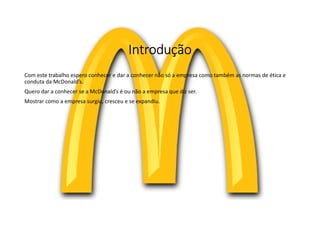 Introdução
Com este trabalho espero conhecer e dar a conhecer não só a empresa como também as normas de ética e
conduta da McDonald’s.
Quero dar a conhecer se a McDonald’s é ou não a empresa que diz ser.
Mostrar como a empresa surgiu, cresceu e se expandiu.
 
