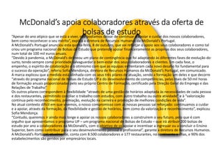 McDonald’s apoia colaboradores através da oferta de
bolsas de estudo
“Apesar do ano atípico que se está a viver, não podíamos deixar de continuar a apoiar e cuidar dos nossos colaboradores,
bem como reconhecer o seu mérito”, explica a diretora de Recursos Humanos da McDonald’s Portugal.
A McDonald’s Portugal anunciou esta quinta-feira, 8 de outubro, que vai reforçar o apoio aos seus colaboradores e como tal
criou um programa nacional de Bolsas de Estudo que pretende apoiar financeiramente as propinas dos seus colaboradores,
num total de 100 mil euros anuais.
“Devido à pandemia, a McDonald’s delineou um plano de contingência que foi adaptando às diferentes fases de evolução do
surto, tendo sempre como prioridade salvaguardar o bem-estar dos seus colaboradores e clientes. Em cada fase, o
empenho, o espírito de colaboração e o otimismo com que as equipas enfrentaram cada novo desafio foi fundamental para
o sucesso da operação”, referiu Sofia Mendonça, diretora de Recursos Humanos da McDonald’s Portugal, em comunicado.
A marca explicou que a medida está alinhada com os seus três pilares de atuação, sendo a formação um deles e que decorre
“através do programa nacional de Bolsas de Estudo UP e do desenvolvimento de competências, pelas mais de 50 mil horas
de formação anuais proporcionadas pelo seu próprio Centro de Formação, certificado pela Direção Geral do Emprego e das
Relações de Trabalho”
Os outros pilares correspondem à flexibilidade “através de uma gestão de horários adaptada às necessidades de cada pessoa
e dos restaurantes, permitindo conciliar o trabalho com estudos, com outro trabalho ou outra atividade” e à “valorização
contínua pelo reconhecimento, premiação, evolução na carreira e promoção de melhores condições de vida”.
No atual contexto difícil em que vivemos, o nosso compromisso com as nossas pessoas sai reforçado: continuamos a cuidar
e a apoiar, através da formação, da flexibilidade e gestão de horários, bem como da valorização e reconhecimento”, explicou
Sofia Mendonça.
“Contudo, queremos ir ainda mais longe e apoiar os nossos colaboradores a construírem o seu futuro, pelo que é com
orgulho que apresentamos o programa UP – um programa nacional de Bolsas de Estudo – que irá atribuir 200 bolsas de
estudo por ano a colaboradores da McDonald’s, com o objetivo de os apoiar e incentivar a ingressar ou a concluir o Ensino
Superior, bem como contribuir para o seu desenvolvimento pessoal e profissional”, garante a diretora de Recursos Humanos.
A McDonald’s Portugal, atualmente, conta com 8.500 colaboradores e 177 restaurantes, no continente e ilhas, e 90% dos
estabelecimentos são geridos por empresários locais.
 