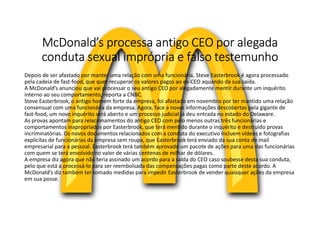 McDonald’s processa antigo CEO por alegada
conduta sexual imprópria e falso testemunho
Depois de ser afastado por manter uma relação com uma funcionária, Steve Easterbrook é agora processado
pela cadeia de fast-food, que quer recuperar os valores pagos ao ex-CEO aquando da sua saída.
A McDonald’s anunciou que vai processar o seu antigo CEO por alegadamente mentir durante um inquérito
interno ao seu comportamento, reporta a CNBC.
Steve Easterbrook, o antigo homem forte da empresa, foi afastado em novembro por ter mantido uma relação
consensual com uma funcionária da empresa. Agora, face a novas informações descobertas pela gigante de
fast-food, um novo inquérito será aberto e um processo judicial já deu entrada no estado do Delaware.
As provas apontam para relacionamentos do antigo CEO com pelo menos outras três funcionárias e
comportamentos inapropriados por Easterbrook, que terá mentido durante o inquérito e destruído provas
incriminatórias. Os novos documentos relacionados com a conduta do executivo incluem vídeos e fotografias
explícitas de funcionárias da empresa sem roupa, que Easterbrook terá enviado da sua conta de mail
empresarial para a pessoal. Easterbrook terá também aprovado um pacote de ações para uma das funcionárias
com quem se terá envolvido no valor de várias centenas de milhar de dólares.
A empresa diz agora que não teria assinado um acordo para a saída do CEO caso soubesse desta sua conduta,
pelo que está a processá-lo para ser reembolsada das compensações pagas como parte deste acordo. A
McDonald’s diz também ter tomado medidas para impedir Easterbrook de vender quaisquer ações da empresa
em sua posse.
 