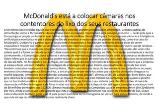 McDonald’s está a colocar câmaras nos
contentores do lixo dos seus restaurantes
Criar menos lixo e reciclar aquele que é produzido, é uma das grandes preocupações ambientais. Grandes cadeias de
alimentação, como a McDonald’s, são apontadas como as maiores responsáveis pela poluição existente — razão pela qual a
Compology se propôs controlar as suas lixeiras através de câmaras. Desde 2013 que a Compology usa câmaras e inteligência
artificial para monitorizar o que é deixado no lixo de empresas e restaurantes de grandes dimensões, como é o caso do
McDonald’s. O objetivo é garantir que os locais onde é depositado o lixo estejam realmente cheios antes de serem
esvaziados e impedir que materiais recicláveis, como por exemplo o papel, sejam contaminados por outro tipo de resíduos.
“Descobrimos que a maioria das empresas toma as medidas corretas em relação à reciclagem, mas muitas das vezes não
sabem qual é a forma correta de reciclar”, disse Jason Gates, CEO da Compology, ao CNN. Para ajudar as empresas a reciclar
corretamente, a Compology coloca câmaras e sensores de monitorização de lixo nos locais onde este processo se desenrola.
Gates refere que as câmaras da empresa podem reduzir a quantidade de materiais não recicláveis colocados em recipientes
de lixo até 80%. No McDonald’s de Las Vegas, por exemplo, as câmaras e sensores da Compology mostraram que a empresa
já estava a fazer um bom trabalho na reciclagem de embalagens de papel. Porém, ocasionalmente, sacos de lixo eram
também colocados no ecoponto azul, contou Gates. “Assim que vimos os sacos de lixo entrarem nos contentores de papel,
enviamos uma mensagem aos funcionários, a avisar que deveriam retirá-los antes que o camião de recolha chegasse na
manhã seguinte, lembrando-os também das consequências desta atitude”, afirmou o CEO da Compology. Brent Bohn, que
gere dezenas de restaurantes McDonald’s em Las Vegas e Phoenix, usa este método da Compology para ajudar a garantir
que os funcionários estão a reciclar corretamente. A Compology treinou o seu sistema para classificar o lixo, através de
dezenas de milhões de imagens e de fotos tiradas nos locais onde o lixo é depositado. Até agora, a empresa processou mais
de 80 milhões de imagens das 162.000 câmaras instaladas. O serviço da Compology custa às empresas entre 10 e 20 dólares
por mês. Ainda assim, Jason Gates garante que esta é uma forma de economizar nos custos de transporte de lixo, já que
cada restaurante também pode usar IA para prever qual deve ser o cronograma de serviço para cada contentor, de modo a
que este só seja recolhido quando estiver realmente cheio.
 