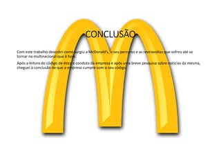CONCLUSÃO
Com este trabalho descobri como surgiu a McDonald’s, o seu percurso e as reviravoltas que sofreu até se
tornar na multinacional que é hoje.
Após a leitura do código de ética e conduta da empresa e após uma breve pesquisa sobre noticias da mesma,
cheguei à conclusão de que a empresa cumpre com o seu código.
 