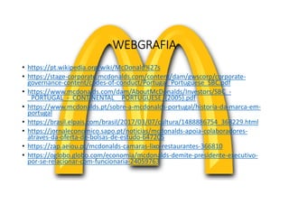WEBGRAFIA
• https://pt.wikipedia.org/wiki/McDonald%27s
• https://stage-corporate.mcdonalds.com/content/dam/gwscorp/corporate-
governance-content/codes-of-conduct/Portugal_Portuguese_SBC.pdf
• https://www.mcdonalds.com/dam/AboutMcDonalds/Investors/SBC_-
_PORTUGAL_-_CONTINENTAL__PORTUGUESE_(2005).pdf
• https://www.mcdonalds.pt/sobre-a-mcdonalds-portugal/historia-da-marca-em-
portugal
• https://brasil.elpais.com/brasil/2017/03/07/cultura/1488886754_368229.html
• https://jornaleconomico.sapo.pt/noticias/mcdonalds-apoia-colaboradores-
atraves-da-oferta-de-bolsas-de-estudo-647205
• https://zap.aeiou.pt/mcdonalds-camaras-lixo-restaurantes-366810
• https://oglobo.globo.com/economia/mcdonalds-demite-presidente-executivo-
por-se-relacionar-com-funcionaria-24059763
 