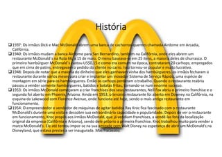 História
1937: Os irmãos Dick e Mac McDonald abrem uma banca de cachorros-quentes chamada Airdome em Arcadia,
Califórnia.
1940: Os irmãos mudam a banca Airdome para San Bernardino, também na Califórnia, onde eles abrem um
restaurante McDonald´s na Rota 66, a 15 de maio. O menu baseava-se em 25 itens, a maioria deles de churrasco. O
primeiro hambúrguer McDonald´s custou US$0,15 e como era comum na época, contrataram 20 carhops; empregados
que em cima de patins, entregavam o pedido do cliente no carro. Isso tornou-se popular e muito lucrativo.
1948: Depois de notar que a maioria do dinheiro que eles ganhavam vinha dos hambúrgueres, os irmãos fecharam o
restaurante durante vários meses para criar e implantar um inovador Sistema de Serviço Rápido, uma espécie de
montagem em série para os hambúrgueres. Então os carhops perderam o trabalho. Quando o restaurante reabriu
passou a vender somente hambúrgueres, batidos e batatas fritas, tornando-se num enorme sucesso.
1953: Os irmãos McDonald começaram a criar franchises dos seus restaurantes, Neil Fox abriu o primeiro franchise e o
segundo foi aberto em Phoenix, Arizona. Ainda em 1953, o terceiro restaurante foi aberto em Downey na Califórnia, na
esquina da Lakewood com Florence Avenue, onde funciona até hoje, sendo o mais antigo restaurante em
funcionamento.
1954: O empreendedor e vendedor de máquinas de agitar batidos Ray Kroc fica fascinado com o restaurante
McDonald's durante uma visita e descobre sua extraordinária capacidade e popularidade. Depois de ver o restaurante
em funcionamento, Kroc propôs aos irmãos McDonald, que já vendiam franchises, a vendê-las fora da localização
original da empresa (Califórnia e Arizona), sendo dele próprio a primeira franchise. Kroc trabalhou muito para vender a
marca McDonald's. Ele até tentou impor-se na sua amizade com Walt Disney na esperança de abrir um McDonald's na
Disneyland, que estava prestes a ser inaugurada. Mas fracassou.
 