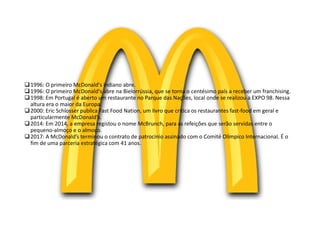 1996: O primeiro McDonald's indiano abre.
1996: O primeiro McDonald's abre na Bielorrússia, que se torna o centésimo país a receber um franchising.
1998: Em Portugal é aberto um restaurante no Parque das Nações, local onde se realizou a EXPO 98. Nessa
altura era o maior da Europa.
2000: Eric Schlosser publica Fast Food Nation, um livro que critica os restaurantes fast-food em geral e
particularmente McDonald's.
2014: Em 2014, a empresa registou o nome McBrunch, para as refeições que serão servidas entre o
pequeno-almoço e o almoço.
2017: A McDonald’s terminou o contrato de patrocínio assinado com o Comité Olímpico Internacional. É o
fim de uma parceria estratégica com 41 anos.
 
