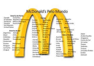 McDonald’s Pelo Mundo
America do Norte
.Canadá .Costa Rica
.El Salvador .República Dominicana
.Honduras .México Nicaragua
.Panamá .Puerto Rico
.Sint Maarten
.United States
America do Sul
.Argentina .Bolívia
.Brasil .Chile
.Colômbia .Curacao / Aruba
.Equador .Guadalupe
.Guatemala
Europa
.Áustria .Azerbaijão
.Belarus .Bélgica
.Bósnia & Herzegovina
.Bulgária .Croácia
.Chipre .República Checa
.Dinamarca .Estónia
.Finlândia .France
.Geórgia .Alemanha
.Grécia .Hungria
.Irlanda .Itália
.Cazaquistão .Latvia
.Lituânia .Luxemburgo
.Malta .Moldova
.Holanda .Noruega
.Polónia .Portugal
.Romania .Rússia
.San Marino .Servia
.Eslováquia
.Eslovénia .Espanha
.Suécia .Suíça
.Ucrânia .Reino Unido
.Guiana .Martinique
.Paraguai .Peru
.Suriname .Trinidad & Tobago
.Uruguai .Venezuela
Africa
.Egipto .Marrocos
.Africa do Sul .Tunísia
Ásia e Oceânia
.Austrália .Bahrain
.Brunei .Mainland China
.Fiji Islands .Hong Kong
.India .Indonésia
.Israel .Japão
.Jordão
.Kuwait .Líbano
.Malásia .Mauritânia
.Nova Zelândia .Omã
.Paquistão .Filipinas
.Qatar
.Arabia Saudita
.Singapura
.Coreia do Sul
.Sri Lanka
.Taiwan
.Tailândia
.Turquia
.Emirados Árabes
Unidos
.Vietnam
 