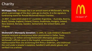 R
i’m lovin’ it
Charity
McHappy Day: McHappy Day is an annual event at McDonald's, during
which a percentage of the day's ...
