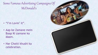 Some Famous Advertising Campaigns Of
McDonald’s
• “I’m Lovin’ it”.
• Aap ke Zamane mein
Baap Ki zamane ka
daam.
• Har Chotti khushi ka
celebration.
 