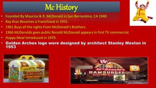 Mc History
• Founded By Maurice & R. McDonald in San Bernardino, CA 1940.
• Ray Kroc Becomes a Franchised in 1955.
• 1961 Buys all the rights From McDonald's Brothers.
• 1966 McDonalds goes public Ronald McDonald appears In first TV commercial.
• Happy Meal Introduced in 1979.
• Golden Arches logo were designed by architect Stanley Meston in
1953
 