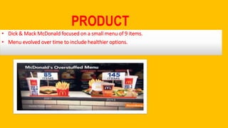 PRODUCT
• Dick & Mack McDonald focused on a small menu of 9 items.
• Menu evolved over time to include healthier options.
 