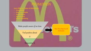 PROMOTION
Uses Different Types of Advertising
• Print Media
• Electronic Media
• Social Media
• Sponsorship
• Direct Marketing
Make people aware of an item
Feel positive about
it
Remember it
Main Three Objectives Of
McDonald's
 