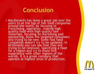 Conclusion
• MacDonald's has done a great job over the
years to at the top of fast food companies
around the world, by focusing in
franchising, operation, making high
quality food with high quality raw
materials, focusing on marketing and
sponsoring, know the targeted consumers
and trying to be new. Some fast food
companies doesn't try to be updated, in
McDonalds you can see that they are
trying to be renewed, Specifying a food
for a region and try to share this
experience with other regions of the
worlds. It is a great company that
operate at highest level of production.
 