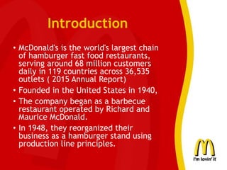 Introduction
• McDonald's is the world's largest chain
of hamburger fast food restaurants,
serving around 68 million customers
daily in 119 countries across 36,535
outlets ( 2015 Annual Report)
• Founded in the United States in 1940,
• The company began as a barbecue
restaurant operated by Richard and
Maurice McDonald.
• In 1948, they reorganized their
business as a hamburger stand using
production line principles.
 