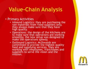 Value-Chain Analysis
• Primary Activities
• Inbound Logistics: they are purchasing the
raw materials from fixed suppliers only,
they always make sure that they have
high quality.
• Operations: the design of the kitchens are
to make sure that operations are working
smoothly, the new setup was designed to
make the operations speedy.
• Outbound Logistics: McDonalds are
committed to provide the highest quality
food and supplying services, they are
working with employees, franchisees and
suppliers to serve the vision and the
mission.
 