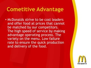 Cometitive Advantage
• McDonalds strive to be cost leaders
and offer food at prices that cannot
be matched by our competitors.
The high speed of service by making
advantage operating process. The
variety on the menu. Low failure
rate to ensure the quick production
and delivery of the food.
 