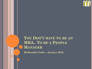 YOU DON’T HAVE TO BE AN
MBA.. TO BE A PEOPLE
MANAGER
McDonald’s India – January 2012.
 