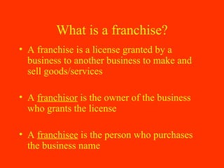 What is a franchise? A franchise is a license granted by a business to another business to make and sell goods/services A  franchisor  is the owner of the business who grants the license A  franchisee  is the person who purchases the business name 