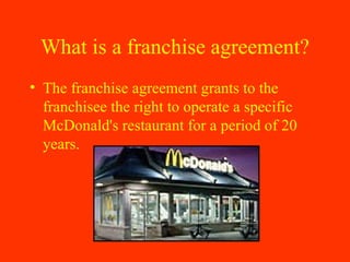 What is a franchise agreement? The franchise agreement grants to the franchisee the right to operate a specific McDonald's restaurant for a period of 20 years.  