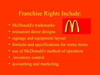 Franchise Rights Include: McDonald's trademarks restaurant decor designs signage and equipment layout formula and specifications for menu items use of McDonald's method of operation inventory control accounting and marketing.  