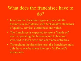 What does the franchisee have to do? In return the franchisee agrees to operate the business in accordance with McDonald's standards of quality, service, cleanliness and value.  The franchisee is expected to take a "hands on" role in operating the business and to become involved in local civic and charitable activities.  Throughout the franchise term the franchisee must only have one business interest - McDonald's restaurants. 