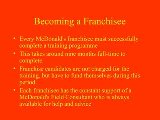Becoming a Franchisee Every McDonald's franchisee must successfully complete a training programme  This takes around nine months full-time to complete.  Franchise candidates are not charged for the training, but have to fund themselves during this period.  Each franchisee has the constant support of a McDonald's Field Consultant who is always available for help and advice 