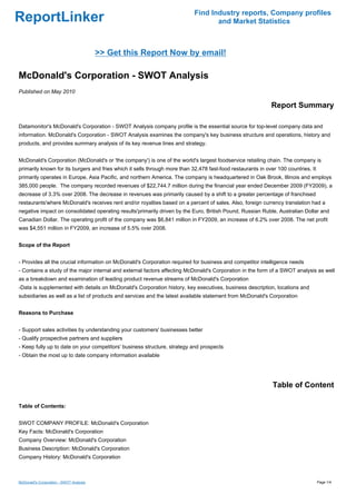 Find Industry reports, Company profiles
ReportLinker                                                                       and Market Statistics



                                         >> Get this Report Now by email!

McDonald's Corporation - SWOT Analysis
Published on May 2010

                                                                                                             Report Summary

Datamonitor's McDonald's Corporation - SWOT Analysis company profile is the essential source for top-level company data and
information. McDonald's Corporation - SWOT Analysis examines the company's key business structure and operations, history and
products, and provides summary analysis of its key revenue lines and strategy.


McDonald's Corporation (McDonald's or 'the company') is one of the world's largest foodservice retailing chain. The company is
primarily known for its burgers and fries which it sells through more than 32,478 fast-food restaurants in over 100 countries. It
primarily operates in Europe, Asia Pacific, and northern America. The company is headquartered in Oak Brook, Illinois and employs
385,000 people. The company recorded revenues of $22,744.7 million during the financial year ended December 2009 (FY2009), a
decrease of 3.3% over 2008. The decrease in revenues was primarily caused by a shift to a greater percentage of franchised
restaurants'where McDonald's receives rent and/or royalties based on a percent of sales. Also, foreign currency translation had a
negative impact on consolidated operating results'primarily driven by the Euro, British Pound, Russian Ruble, Australian Dollar and
Canadian Dollar. The operating profit of the company was $6,841 million in FY2009, an increase of 6.2% over 2008. The net profit
was $4,551 million in FY2009, an increase of 5.5% over 2008.


Scope of the Report


- Provides all the crucial information on McDonald's Corporation required for business and competitor intelligence needs
- Contains a study of the major internal and external factors affecting McDonald's Corporation in the form of a SWOT analysis as well
as a breakdown and examination of leading product revenue streams of McDonald's Corporation
-Data is supplemented with details on McDonald's Corporation history, key executives, business description, locations and
subsidiaries as well as a list of products and services and the latest available statement from McDonald's Corporation


Reasons to Purchase


- Support sales activities by understanding your customers' businesses better
- Qualify prospective partners and suppliers
- Keep fully up to date on your competitors' business structure, strategy and prospects
- Obtain the most up to date company information available




                                                                                                              Table of Content

Table of Contents:


SWOT COMPANY PROFILE: McDonald's Corporation
Key Facts: McDonald's Corporation
Company Overview: McDonald's Corporation
Business Description: McDonald's Corporation
Company History: McDonald's Corporation



McDonald's Corporation - SWOT Analysis                                                                                              Page 1/4
 