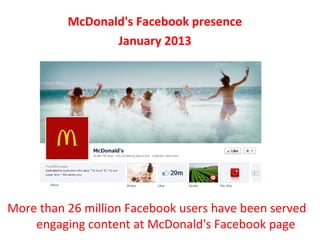 McDonald's Facebook presence
                 January 2013




More than 26 million Facebook users have been served
    engaging content at McDonald's Facebook page
 