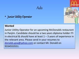 Ads
• Junior UtilityOperator
Wanted
Junior Utility Operator for an upcoming McDonalds restaurant
in Panjim. Candidate should be a two years diploma holder ITI
in electrical & should have at least 1 – 3 years of experience in
the relevant area. Please send in your resumes to
donalds.goa@yahoo.com or contact Mr. Donald on
9334553551.
 