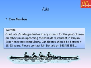 Ads
• Crew Members
Wanted
Graduates/undergraduates in any stream for the post of crew
members in an upcoming McDonalds restaurant in Panjim.
Experience not compulsory. Candidates should be between
18-23 years. Please contact Mr. Donald on 9334553551.
 
