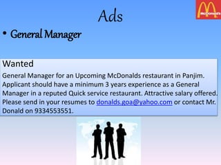 Ads
• General Manager
Wanted
General Manager for an Upcoming McDonalds restaurant in Panjim.
Applicant should have a minimum 3 years experience as a General
Manager in a reputed Quick service restaurant. Attractive salary offered.
Please send in your resumes to donalds.goa@yahoo.com or contact Mr.
Donald on 9334553551.
 