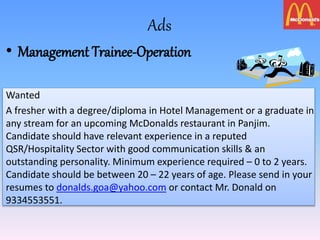 Ads
• Management Trainee-Operation
Wanted
A fresher with a degree/diploma in Hotel Management or a graduate in
any stream for an upcoming McDonalds restaurant in Panjim.
Candidate should have relevant experience in a reputed
QSR/Hospitality Sector with good communication skills & an
outstanding personality. Minimum experience required – 0 to 2 years.
Candidate should be between 20 – 22 years of age. Please send in your
resumes to donalds.goa@yahoo.com or contact Mr. Donald on
9334553551.
 