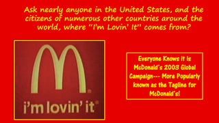 Ask nearly anyone in the United States, and the
citizens of numerous other countries around the
world, where “I’m Lovin’ It” comes from?
Everyone Knows it is
McDonald’s 2003 Global
Campaign--- More Popularly
known as the Tagline for
McDonald’s!
 