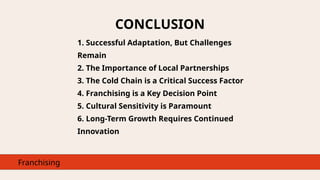 CONCLUSION
Franchising
1. Successful Adaptation, But Challenges
Remain
2. The Importance of Local Partnerships
3. The Cold Chain is a Critical Success Factor
4. Franchising is a Key Decision Point
5. Cultural Sensitivity is Paramount
6. Long-Term Growth Requires Continued
Innovation
 
