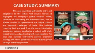 This case examines McDonald's entry and
adaptation to the Indian food service market. It
highlights the company's global business model,
centered on franchising and standardization, and its
efforts to tailor its operations to the unique cultural
and logistical challenges of India. This includes
removing beef and pork from the menu, introducing
vegetarian options, developing a robust cold chain
infrastructure, and partnering with local suppliers. The
case also explores McDonald's gradual expansion
strategy and raises questions about its future growth
through franchising in India.
CASE STUDY: SUMMARY
Franchising
 