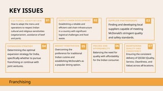 KEY ISSUES
Franchising
01
C U L T U R A L A D A P T A T I O N
How to adapt the menu and
operations to respect Indian
cultural and religious sensitivities
(vegetarianism, avoidance of beef
and pork).
02
SUPPLY CHAIN DEVELOPMENT
Establishing a reliable and
efficient cold chain infrastructure
in a country with significant
logistical challenges and food
waste.
03
SUPPLIER PARTNERSHIPS
Finding and developing local
suppliers capable of meeting
McDonald's stringent quality
and safety standards.
04
EXPANSION STRATEGY
Determining the optimal
expansion strategy for India,
specifically whether to pursue
franchising or continue with
joint ventures.
05
MARKET PENETRATION
Overcoming the
preference for traditional
Indian cuisine and
establishing McDonald's as
a popular dining option.
06
PRICING AND
AFFORDABILITY
Balancing the need for
quality with affordability
for the Indian consumer.
07
MAINTAINING
QUALITY AND
CONSISTENCY
Ensuring the consistent
delivery of QSC&V (Quality,
Service, Cleanliness, and
Value) across all locations.
 