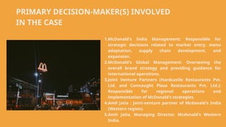 PRIMARY DECISION-MAKER(S) INVOLVED
IN THE CASE
1.McDonald's India Management: Responsible for
strategic decisions related to market entry, menu
adaptation, supply chain development, and
expansion.
2.McDonald's Global Management: Overseeing the
overall brand strategy and providing guidance for
international operations.
3.Joint Venture Partners (Hardcastle Restaurants Pvt.
Ltd. and Connaught Plaza Restaurants Pvt. Ltd.):
Responsible for regional operations and
implementation of McDonald's strategies.
4.Amil Jatia : Joint-venture partner of Mcdonald's India
(Western region).
5.Amit Jatia, Managing Director, Mcdonald's Western
India.
 