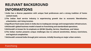 RELEVANT BACKGROUND
INFORMATIONS
1.India has a diverse population with unique food preferences and a strong tradition of home-
cooked meals.
2.The Indian food service industry is experiencing growth due to economic liberalization,
urbanization, and rising incomes.
3.Significant food waste exists in India due to inadequate storage and transportation infrastructure.
4.McDonald's global business model is based on franchising and standardized operations.
5.McDonald's is known for its emphasis on QSC&V (Quality, Service, Cleanliness, and Value).
6.The Indian market presents unique challenges due to cultural sensitivities, dietary restrictions,
and logistical complexities.
7.McDonald's entered India through joint ventures, initially focusing on major urban centers.
Franchising
 