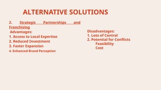 ALTERNATIVE SOLUTIONS
Disadvantages:
1. Loss of Control
2. Potential for Conflicts
Feasibility
Cost
2. Strategic Partnerships and
Franchising
Advantages:
1. Access to Local Expertise
2. Reduced Investment
3. Faster Expansion
4. Enhanced Brand Perception
 