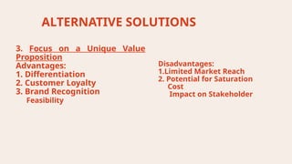 ALTERNATIVE SOLUTIONS
Disadvantages:
1.Limited Market Reach
2. Potential for Saturation
Cost
Impact on Stakeholder
3. Focus on a Unique Value
Proposition
Advantages:
1. Differentiation
2. Customer Loyalty
3. Brand Recognition
Feasibility
 