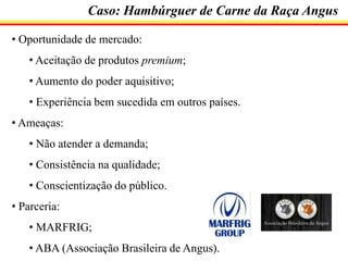 Caso: Hambúrguer de Carne da Raça Angus
• Oportunidade de mercado:
• Aceitação de produtos premium;
• Aumento do poder aquisitivo;
• Experiência bem sucedida em outros países.
• Ameaças:
• Não atender a demanda;

• Consistência na qualidade;
• Conscientização do público.
• Parceria:

• MARFRIG;
• ABA (Associação Brasileira de Angus).

 
