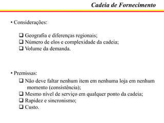 Cadeia de Fornecimento
• Considerações:

 Geografia e diferenças regionais;
 Número de elos e complexidade da cadeia;
 Volume da demanda.

• Premissas:
 Não deve faltar nenhum item em nenhuma loja em nenhum
momento (consistência);
 Mesmo nível de serviço em qualquer ponto da cadeia;
 Rapidez e sincronismo;
 Custo.

 
