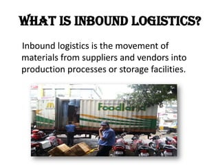 What is Inbound logistics?
Inbound logistics is the movement of
materials from suppliers and vendors into
production processes or storage facilities.
 